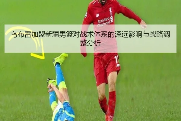 乌布雷加盟新疆男篮对战术体系的深远影响与战略调整分析